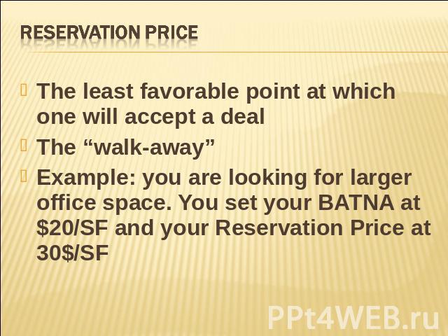 Reservation Price The least favorable point at which one will accept a dealThe “walk-away”Example: you are looking for larger office space. You set your BATNA at $20/SF and your Reservation Price at 30$/SF