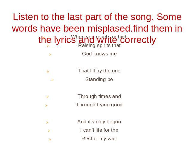 Listen to the last part of the song. Some words have been misplased.find them in the lyrics and write correctly When you reach for highRaising spirits thatGod knows meThat I’ll by the oneStanding beThrough times andThrough trying goodAnd it’s only b…
