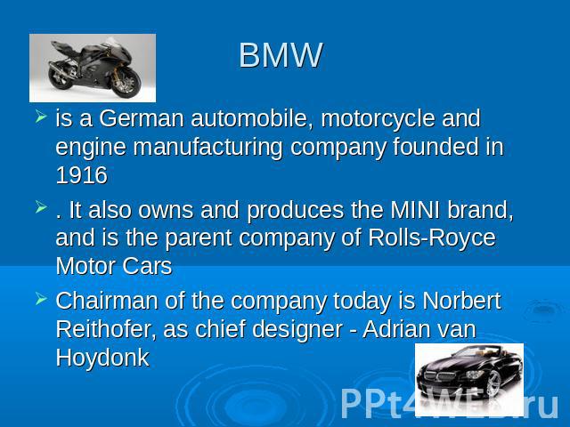 BMW is a German automobile, motorcycle and engine manufacturing company founded in 1916 . It also owns and produces the MINI brand, and is the parent company of Rolls-Royce Motor Cars Chairman of the company today is Norbert Reithofer, as chief desi…