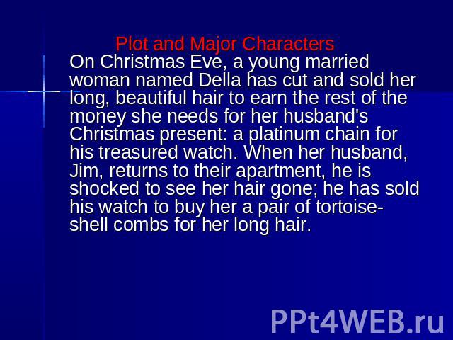 Plot and Major CharactersOn Christmas Eve, a young married woman named Della has cut and sold her long, beautiful hair to earn the rest of the money she needs for her husband's Christmas present: a platinum chain for his treasured watch. When her hu…