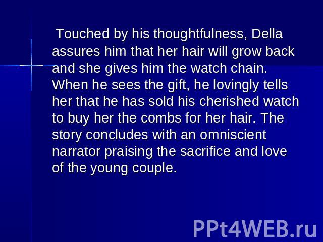 Touched by his thoughtfulness, Della assures him that her hair will grow back and she gives him the watch chain. When he sees the gift, he lovingly tells her that he has sold his cherished watch to buy her the combs for her hair. The story concludes…