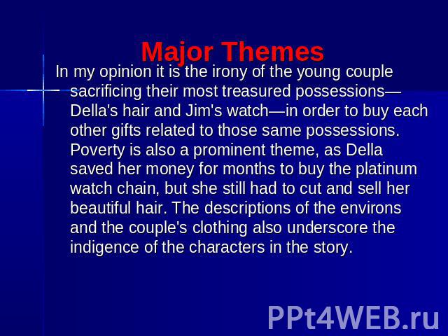 Major Themes In my opinion it is the irony of the young couple sacrificing their most treasured possessions—Della's hair and Jim's watch—in order to buy each other gifts related to those same possessions. Poverty is also a prominent theme, as Della …