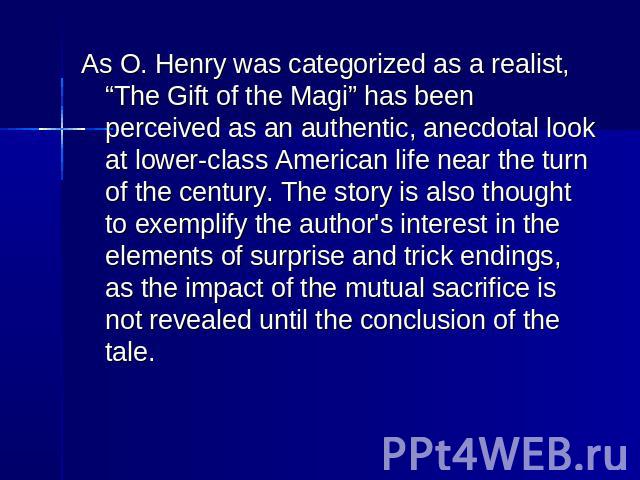 As O. Henry was categorized as a realist, “The Gift of the Magi” has been perceived as an authentic, anecdotal look at lower-class American life near the turn of the century. The story is also thought to exemplify the author's interest in the elemen…