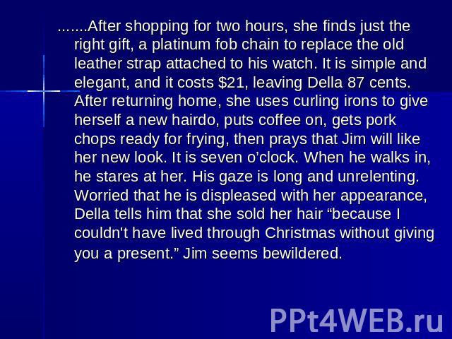 .......After shopping for two hours, she finds just the right gift, a platinum fob chain to replace the old leather strap attached to his watch. It is simple and elegant, and it costs $21, leaving Della 87 cents. After returning home, she uses curli…