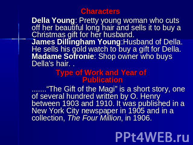 Characters Della Young: Pretty young woman who cuts off her beautiful long hair and sells it to buy a Christmas gift for her husband. James Dillingham Young:Husband of Della. He sells his gold watch to buy a gift for Della.  Madame Sofronie: Shop ow…
