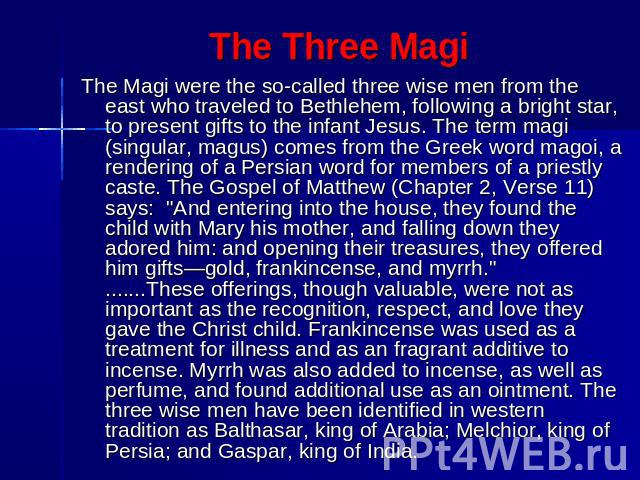The Three Magi The Magi were the so-called three wise men from the east who traveled to Bethlehem, following a bright star, to present gifts to the infant Jesus. The term magi (singular, magus) comes from the Greek word magoi, a rendering of a Persi…