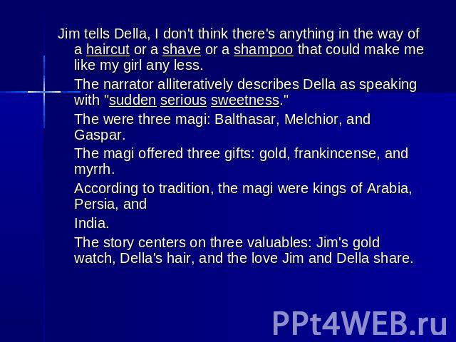 Jim tells Della, I don't think there's anything in the way of a haircut or a shave or a shampoo that could make me like my girl any less.The narrator alliteratively describes Della as speaking with 
