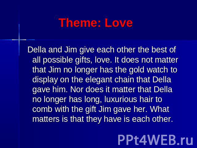 Theme: Love Della and Jim give each other the best of all possible gifts, love. It does not matter that Jim no longer has the gold watch to display on the elegant chain that Della gave him. Nor does it matter that Della no longer has long, luxurious…