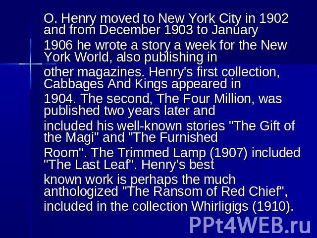 O. Henry moved to New York City in 1902 and from December 1903 to January 1906 he wrote a story a week for the New York World, also publishing in other magazines. Henry's first collection, Cabbages And Kings appeared in 1904. The second, The Four Mi…