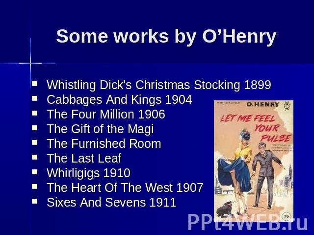 Some works by O’Henry Whistling Dick's Christmas Stocking 1899 Cabbages And Kings 1904 The Four Million 1906 The Gift of the Magi The Furnished Room The Last Leaf Whirligigs 1910 The Heart Of The West 1907 Sixes And Sevens 1911