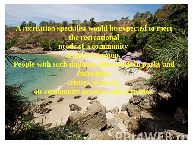 A recreation specialist would be expected to meet the recreational needs of a community or interest group. People with such diploma often work in parks and recreation centers in towns, on community projects and activities.