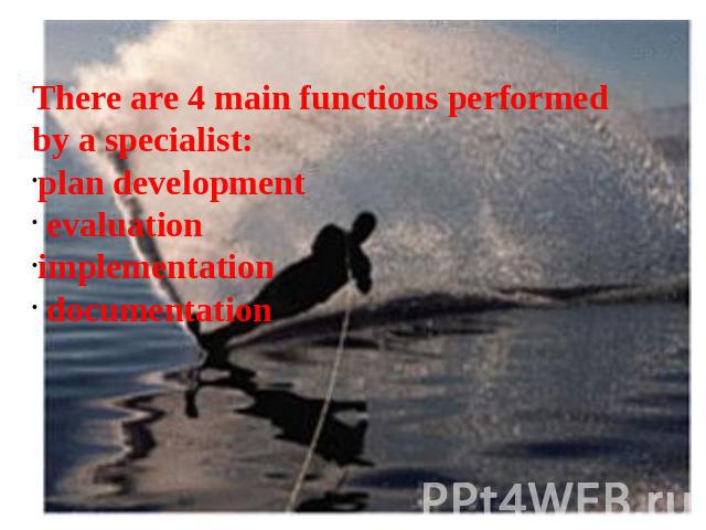 There are 4 main functions performed by a specialist: plan development evaluationimplementation  documentation