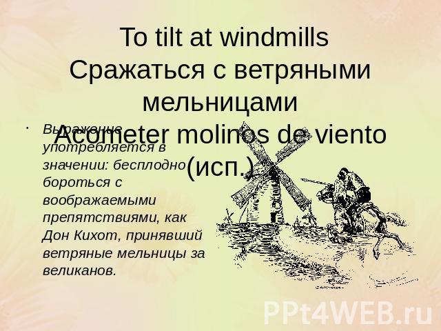 To tilt at windmillsСражаться с ветряными мельницамиAcometer molinos de viento (исп.) Выражение употребляется в значении: бесплодно бороться с воображаемыми препятствиями, как Дон Кихот, принявший ветряные мельницы за великанов.