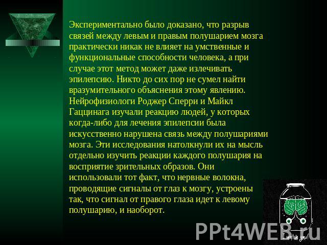 Экспериментально было доказано, что разрыв связей между левым и правым полушарием мозга практически никак не влияет на умственные и функциональные способности человека, а при случае этот метод может даже излечивать эпилепсию. Никто до сих пор не сум…