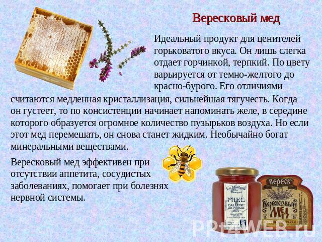 Вересковый мед Идеальный продукт для ценителей горьковатого вкуса. Он лишь слегка отдает горчинкой, терпкий. По цвету варьируется от темно-желтого до красно-бурого. Его отличиями считаются медленная кристаллизация, сильнейшая тягучесть. Когда он гус…