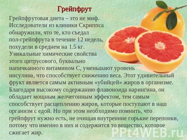Грейпфрут Грейпфрутовая диета – это не миф. Исследователи из клиники Скриппса обнаружили, что те, кто съедал пол-грейпфрута в течение 12 недель, похудели в среднем на 1.5 кг. Уникальные химические свойства этого цитрусового, буквально напичканного в…