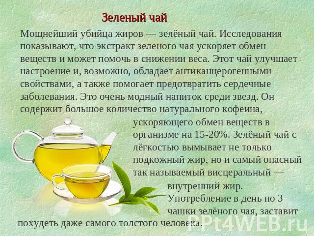Зеленый чай Мощнейший убийца жиров — зелёный чай. Исследования показывают, что экстракт зеленого чая ускоряет обмен веществ и может помочь в снижении веса. Этот чай улучшает настроение и, возможно, обладает антиканцерогенными свойствами, а также пом…