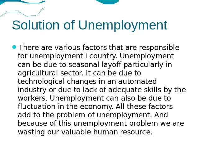 Solution of Unemployment There are various factors that are responsible for unemployment i country. Unemployment can be due to seasonal layoff particularly in agricultural sector. It can be due to technological changes in an automated industry or du…
