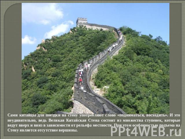 Сами китайцы для поездки на стену употребляют слово «подниматься, восходить». И это неудивительно, ведь Великая Китайская Стена состоит из множества ступенек, которые ведут вверх и вниз в зависимости от рельефа местности. При этом особенностью подъе…