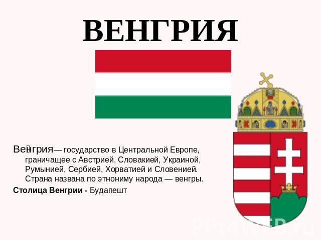 Венгрия Венгрия— государство в Центральной Европе, граничащее с Австрией, Словакией, Украиной, Румынией, Сербией, Хорватией и Словенией. Страна названа по этнониму народа — венгры. Столица Венгрии - Будапешт
