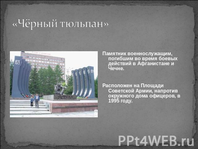 «Чёрный тюльпан» Памятник военнослужащим, погибшим во время боевых действий в Афганистане и Чечне.Расположен на Площади Советской Армии, напротив окружного дома офицеров, в 1995 году.