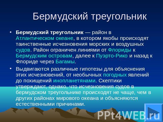 Бермудский треугольник Бермудский треугольник — район в Атлантическом океане, в котором якобы происходят таинственные исчезновения морских и воздушных судов. Район ограничен линиями от Флориды к Бермудским островам, далее к Пуэрто-Рико и назад к Фло…