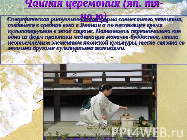 Чайная церемония (яп. тя-но ю) Cпецифическая ритуализованная форма совместного чаепития, созданная в средние века в Японии и по настоящее время культивируемая в этой стране. Появившись первоначально как одна из форм практики медитации монахов-буддис…