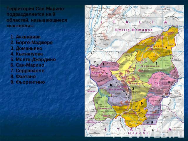 Территория Сан-Марино подразделяется на 9 областей, называющиеся «кастелли»: 1. Акквавива 2. Борго-Маджоре 3. Доманьяно 4. Кьезануова 5. Монте-Джардино 6. Сан-Марино 7. Серравалле 8. Фаэтано 9. Фьорентино