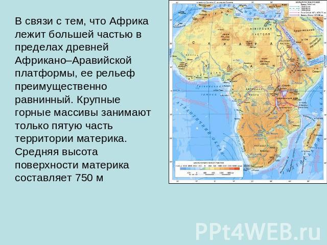 В связи с тем, что Африка лежит большей частью в пределах древней Африкано–Аравийской платформы, ее рельеф преимущественно равнинный. Крупные горные массивы занимают только пятую часть территории материка. Средняя высота поверхности материка составл…