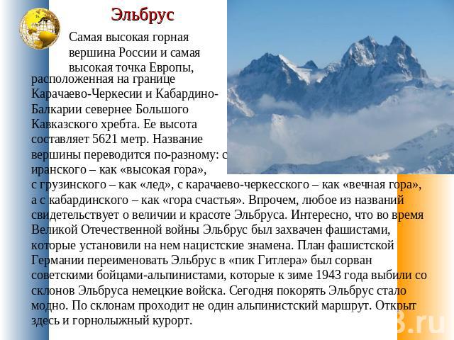 Эльбрус Самая высокая горная вершина России и самая высокая точка Европы, расположенная на границе Карачаево-Черкесии и Кабардино-Балкарии севернее Большого Кавказского хребта. Ее высота составляет 5621 метр. Название вершины переводится по-разному:…