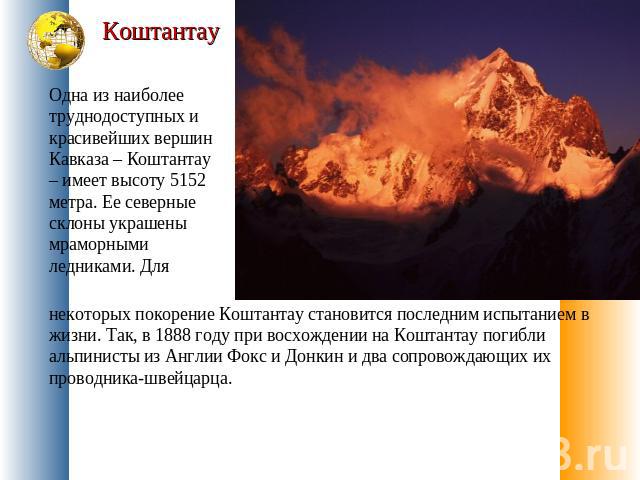 Коштантау Одна из наиболее труднодоступных и красивейших вершин Кавказа – Коштантау – имеет высоту 5152 метра. Ее северные склоны украшены мраморными ледниками. Для некоторых покорение Коштантау становится последним испытанием в жизни. Так, в 1888 г…