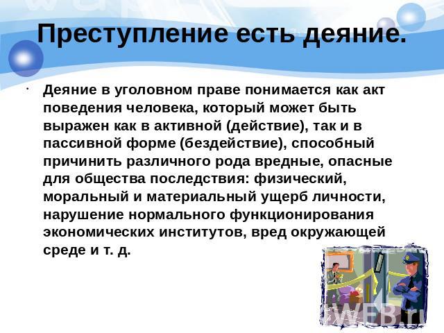 Преступление есть деяние. Деяние в уголовном праве понимается как акт поведения человека, который может быть выражен как в активной (действие), так и в пассивной форме (бездействие), способный причинить различного рода вредные, опасные для общества …