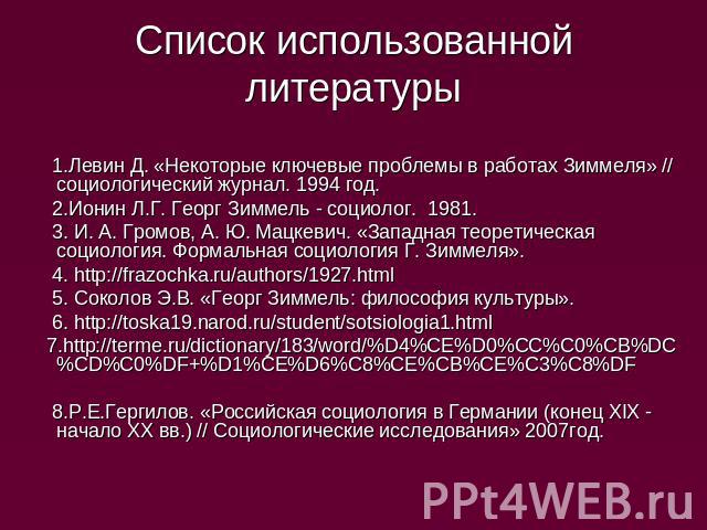 Список использованной литературы 1.Левин Д. «Некоторые ключевые проблемы в работах Зиммеля» // социологический журнал. 1994 год. 2.Ионин Л.Г. Георг Зиммель - социолог. 1981. 3. И. А. Громов, А. Ю. Мацкевич. «Западная теоретическая социология. Формал…