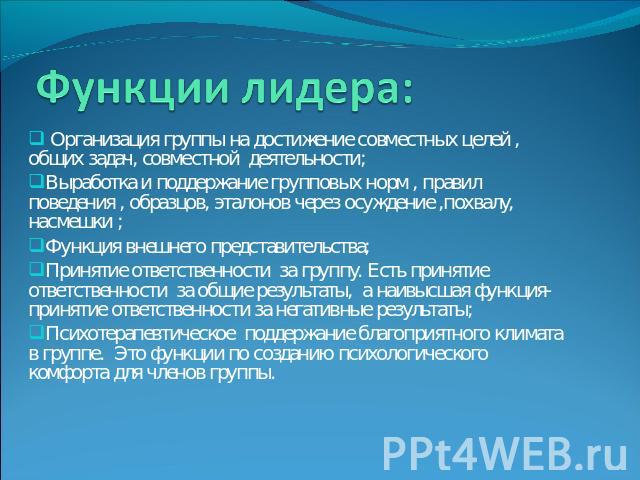 Функции лидера: Организация группы на достижение совместных целей , общих задач, совместной деятельности;Выработка и поддержание групповых норм , правил поведения , образцов, эталонов через осуждение ,похвалу, насмешки ;Функция внешнего представител…