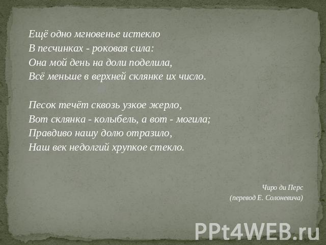 Ещё одно мгновенье истеклоВ песчинках - роковая сила:Она мой день на доли поделила,Всё меньше в верхней склянке их число.Песок течёт сквозь узкое жерло,Вот склянка - колыбель, а вот - могила;Правдиво нашу долю отразило,Наш век недолгий хрупкое стекл…