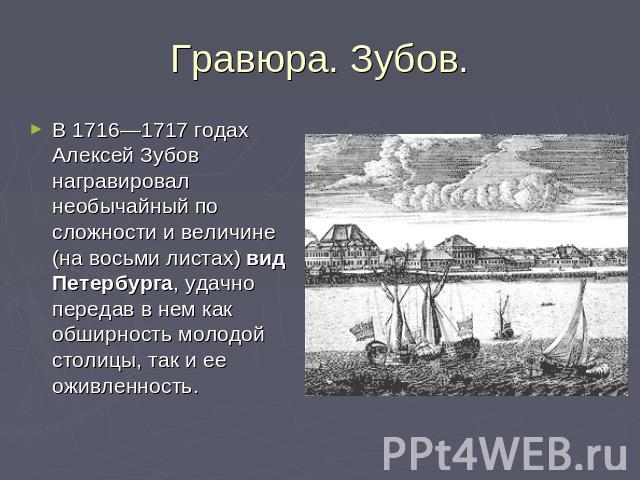 Гравюра. Зубов. В 1716—1717 годах Алексей Зубов награвировал необычайный по сложности и величине (на восьми листах) вид Петербурга, удачно передав в нем как обширность молодой столицы, так и ее оживленность.