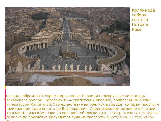 Колоннада собора святого Петра в Риме Площадь обрамляют спроектированные Бернини полукруглые колоннады тосканского ордера. Посередине — египетский обелиск, привезённый в Рим императором Калигулой. Это единственный обелиск в городе, который простоял …