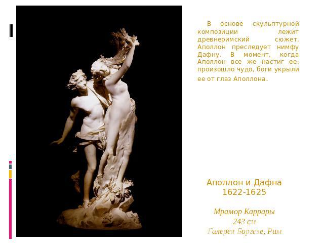 В основе скульптурной композиции лежит древнеримский сюжет. Аполлон преследует нимфу Дафну. В момент, когда Аполлон все же настиг ее, произошло чудо, боги укрыли ее от глаз Аполлона. Аполлон и Дафна1622-1625Мрамор Каррары243 смГалерея Боргезе, Рим