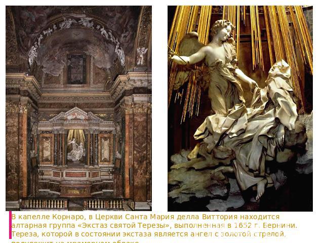 В капелле Корнаро, в Церкви Санта Мария делла Виттория находится алтарная группа «Экстаз святой Терезы», выполненная в 1652 г. Бернини. Тереза, которой в состоянии экстаза является ангел с золотой стрелой, полулежит на мраморном облаке.