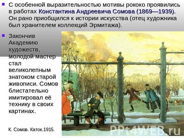 С особенной выразительностью мотивы рококо проявились в работах Константина Андреевича Сомова (1869—1939). Он рано приобщился к истории искусства (отец художника был хранителем коллекций Эрмитажа). Закончив Академию художеств, молодой мастер стал ве…