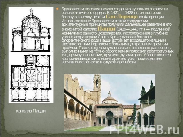 Брунеллески положил начало созданию купольного храма на основе античного ордера. В 1421 — 1428 гг. он построил боковую капеллу церкви Сан-Лоренцо во Флоренции. Использованные Брунеллески в этом сооружении архитектурные принципы получили дальнейшее р…