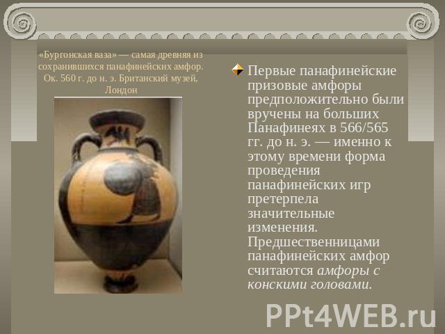 «Бургонская ваза» — самая древняя из сохранившихся панафинейских амфор. Ок. 560 г. до н. э. Британский музей, Лондон Первые панафинейские призовые амфоры предположительно были вручены на больших Панафинеях в 566/565 гг. до н. э. — именно к этому вре…