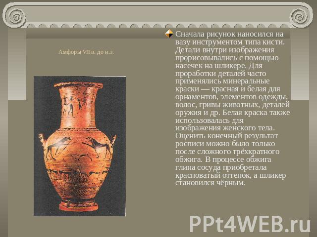 Амфоры VII в. до н.э. Сначала рисунок наносился на вазу инструментом типа кисти. Детали внутри изображения прорисовывались с помощью насечек на шликере. Для проработки деталей часто применялись минеральные краски — красная и белая для орнаментов, эл…