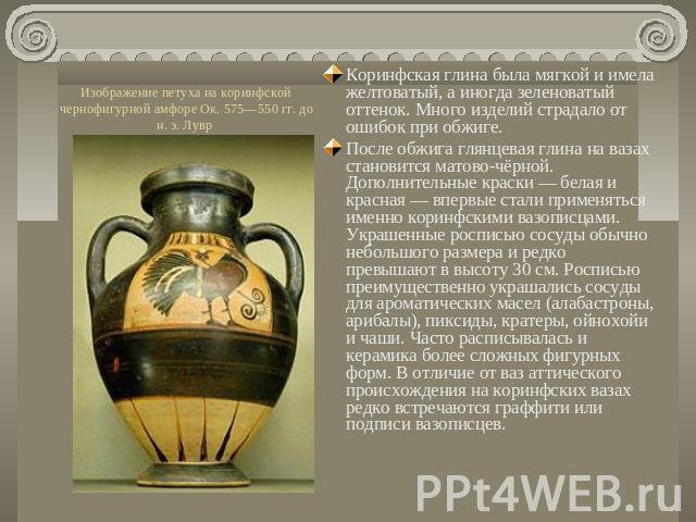 Изображение петуха на коринфской чернофигурной амфоре Ок. 575—550 гг. до н. э. Лувр Коринфская глина была мягкой и имела желтоватый, а иногда зеленоватый оттенок. Много изделий страдало от ошибок при обжиге.После обжига глянцевая глина на вазах стан…