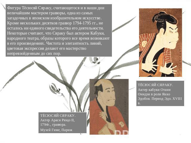 Фигура Тёсюсяй Сяраку, считающегося и в наши дни величайшим мастером гравюры, одна из самых загадочных в японском изобразительном искусстве. Кроме нескольких десятков гравюр 1794-1795 гг., не осталось ни единого свидетельства его деятельности. Некот…