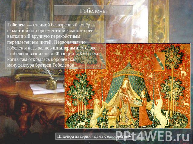 Гобелены Гобелен — стенной безворсовый ковёр с сюжетной или орнаментной композицией, вытканный вручную перекрёстным переплетением нитей. Первоначально гобелены назывались шпалерами. А слово «гобелен» возникло во Франции в XVII веке, когда там открыл…