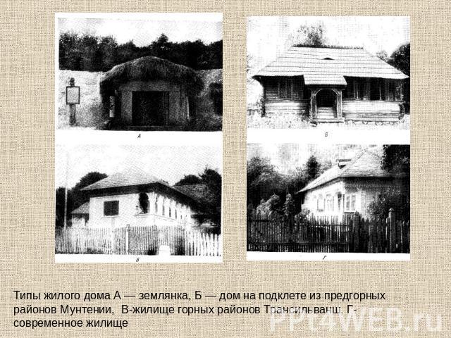 Типы жилого дома А — землянка, Б — дом на подклете из предгорных районов Мунтении, В-жилище горных районов Трансильванш, Г- современное жилище