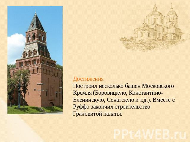 ДостиженияПостроил несколько башен Московского Кремля (Боровицкую, Константино-Еленинскую, Сенатскую и т.д.). Вместе с Руффо закончил строительство Грановитой палаты.