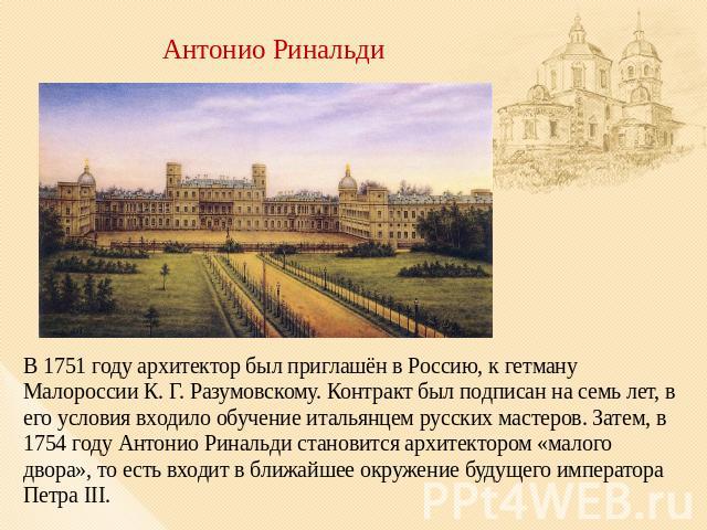 Антонио Ринальди В 1751 году архитектор был приглашён в Россию, к гетману Малороссии К. Г. Разумовскому. Контракт был подписан на семь лет, в его условия входило обучение итальянцем русских мастеров. Затем, в 1754 году Антонио Ринальди становится ар…