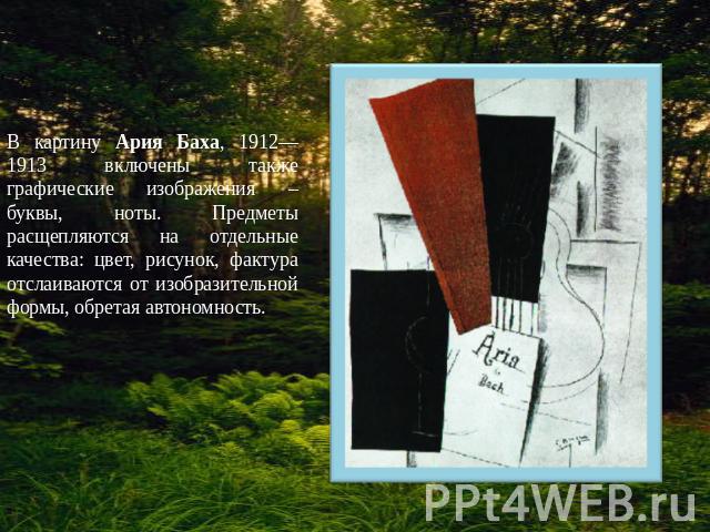 В картину Ария Баха, 1912—1913 включены также графические изображения – буквы, ноты. Предметы расщепляются на отдельные качества: цвет, рисунок, фактура отслаиваются от изобразительной формы, обретая автономность.